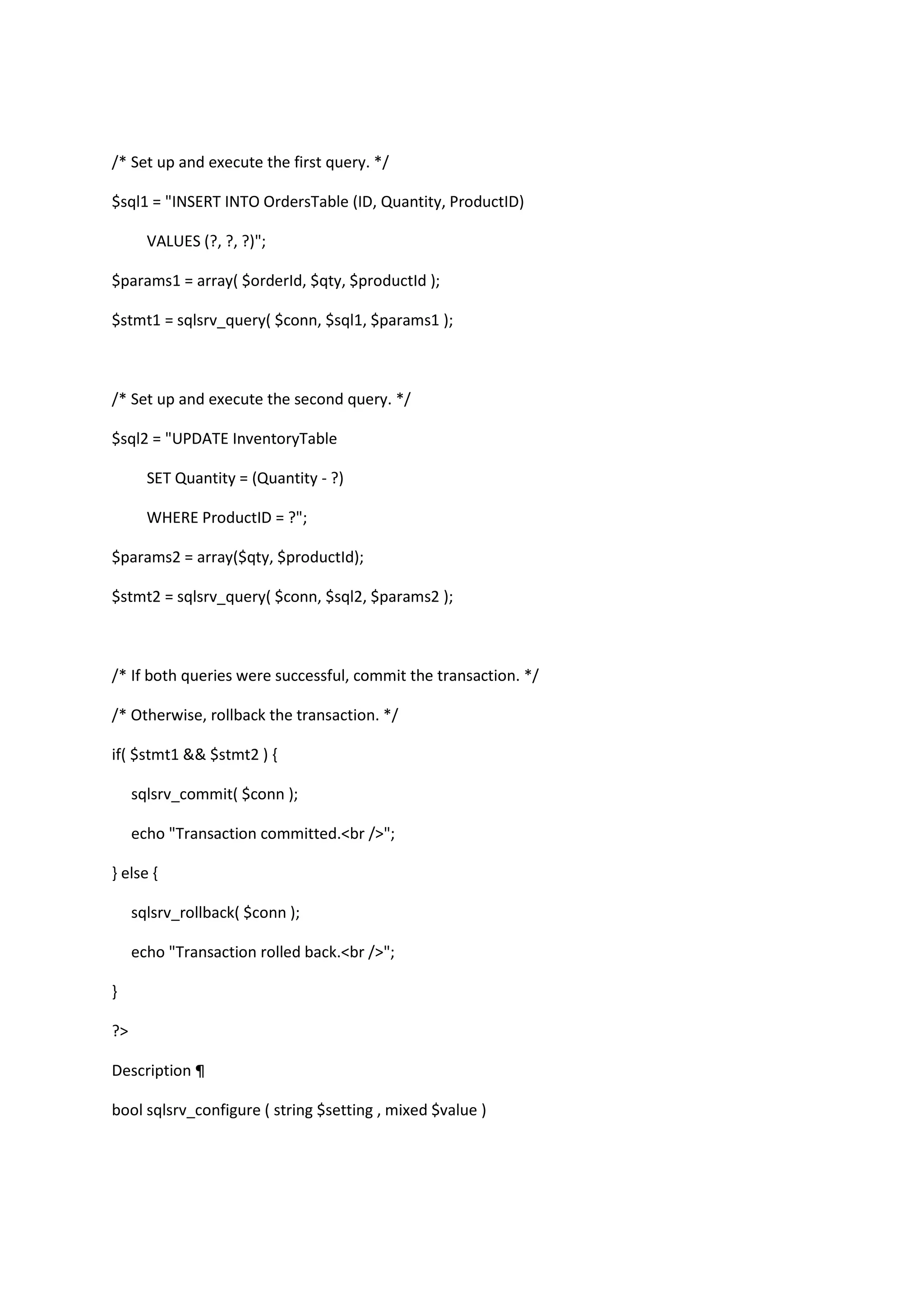 /* Set up and execute the first query. */ $sql1 = "INSERT INTO OrdersTable (ID, Quantity, ProductID) VALUES (?, ?, ?)"; $params1 = array( $orderId, $qty, $productId ); $stmt1 = sqlsrv_query( $conn, $sql1, $params1 ); /* Set up and execute the second query. */ $sql2 = "UPDATE InventoryTable SET Quantity = (Quantity - ?) WHERE ProductID = ?"; $params2 = array($qty, $productId); $stmt2 = sqlsrv_query( $conn, $sql2, $params2 ); /* If both queries were successful, commit the transaction. */ /* Otherwise, rollback the transaction. */ if( $stmt1 && $stmt2 ) { sqlsrv_commit( $conn ); echo "Transaction committed.<br />"; } else { sqlsrv_rollback( $conn ); echo "Transaction rolled back.<br />"; } ?> Description ¶ bool sqlsrv_configure ( string $setting , mixed $value ) 