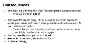 Consequences
● The main algorithm is next work (actually part of word) prediction
○ What we get is an option
● Common things are easy - if you are using common practices,
working on areas that have a lot of good example, chances are AI
can really push you fast
○ The corollary is that if you have unique patterns in your code,
completely novel area AI will struggle
● Getting exactly what you want is hard
● Probable != Correct (aka “hellucinations”)
● CONTEXT is king
 