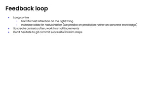Feedback loop
● Long contex
○ hard to hold attention on the right thing
○ Increase odds for hallucination (we predict on prediction rather on concrete knowledge)
● So create contexts often, work in small increments
● Don’t hesitate to git commit successful interim steps
 