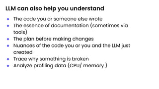 LLM can also help you understand
● The code you or someone else wrote
● The essence of documentation (sometimes via
tools)
● The plan before making changes
● Nuances of the code you or you and the LLM just
created
● Trace why something is broken
● Analyze profiling data (CPU/ memory )
 