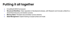 Putting it all together
● (modified) RIPER framework
● Structured Workflow: Clear separation of development phases, with Research and Innovate unified for a
streamlined discovery and ideation process.
● Memory Bank: Persistent documentation across sessions
● State Management: Explicit tracking of project phase and mode
 