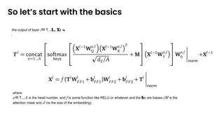 So let’s start with the basics
where
𝑎∈1...𝐴 is the head number, and 𝑓 is some function like RELU or whatever and the 𝐛s are biases (𝑀 is the
attention mask and 𝑑 𝐸is the size of the embedding).
the output of layer 𝑙∈1...𝐋, 𝐗𝐥 is
,
 