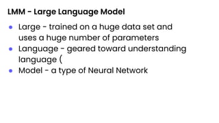 LMM - Large Language Model
● Large - trained on a huge data set and
uses a huge number of parameters
● Language - geared toward understanding
language (
● Model - a type of Neural Network
 