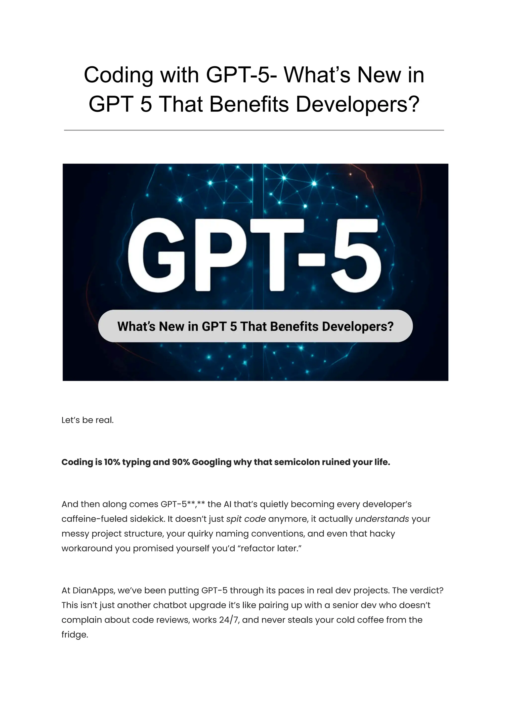 Coding with GPT-5- What’s New in
GPT 5 That Benefits Developers?
Let’s be real.
Coding is 10% typing and 90% Googling why that semicolon ruined your life.
And then along comes GPT-5**,** the AI that’s quietly becoming every developer’s
caffeine-fueled sidekick. It doesn’t just spit code anymore, it actually understands your
messy project structure, your quirky naming conventions, and even that hacky
workaround you promised yourself you’d “refactor later.”
At DianApps, we’ve been putting GPT-5 through its paces in real dev projects. The verdict?
This isn’t just another chatbot upgrade it’s like pairing up with a senior dev who doesn’t
complain about code reviews, works 24/7, and never steals your cold coffee from the
fridge.
 