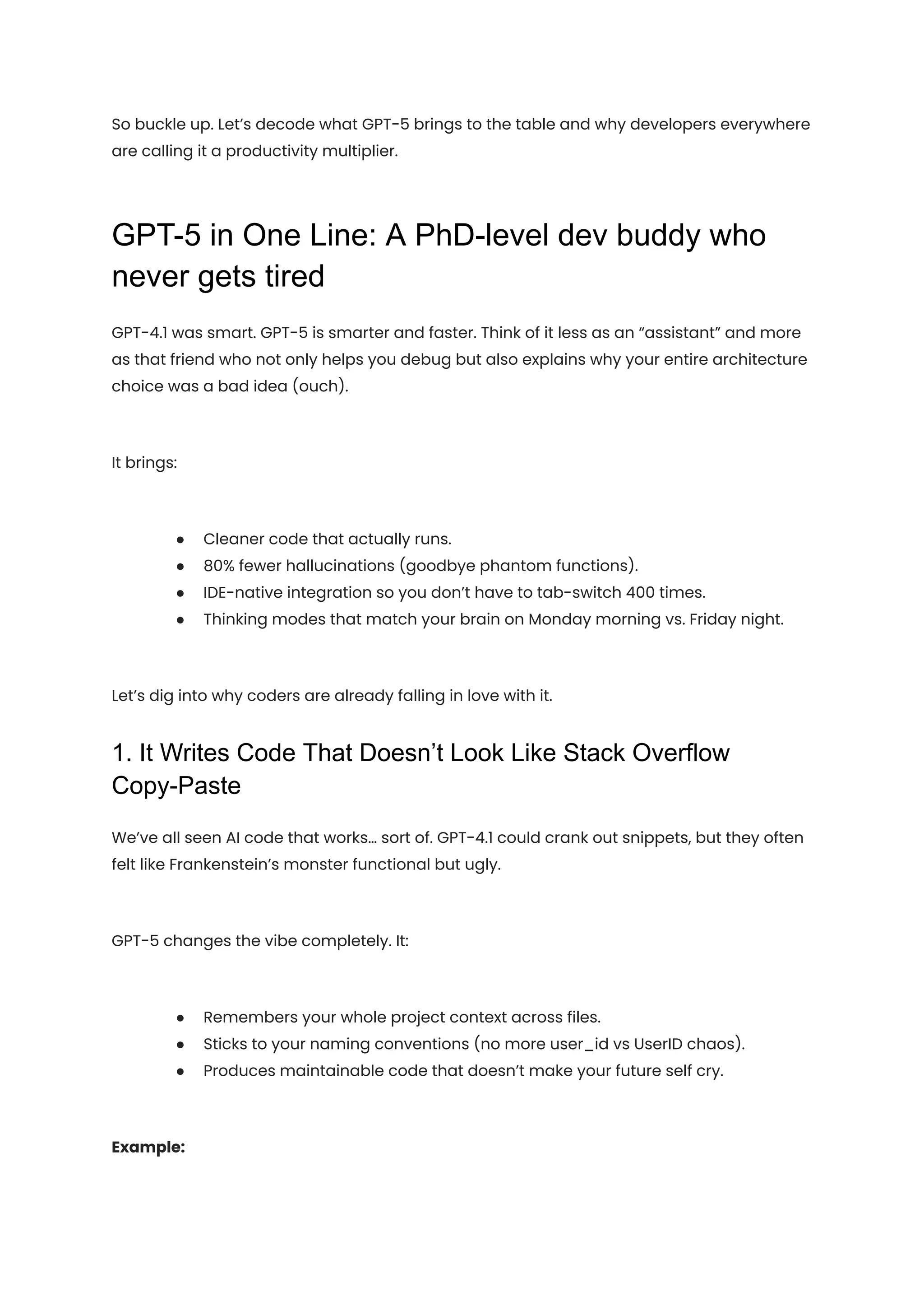 So buckle up. Let’s decode what GPT-5 brings to the table and why developers everywhere
are calling it a productivity multiplier.
GPT-5 in One Line: A PhD-level dev buddy who
never gets tired
GPT-4.1 was smart. GPT-5 is smarter and faster. Think of it less as an “assistant” and more
as that friend who not only helps you debug but also explains why your entire architecture
choice was a bad idea (ouch).
It brings:
●​ Cleaner code that actually runs.
●​ 80% fewer hallucinations (goodbye phantom functions).
●​ IDE-native integration so you don’t have to tab-switch 400 times.
●​ Thinking modes that match your brain on Monday morning vs. Friday night.
Let’s dig into why coders are already falling in love with it.
1. It Writes Code That Doesn’t Look Like Stack Overflow
Copy-Paste
We’ve all seen AI code that works… sort of. GPT-4.1 could crank out snippets, but they often
felt like Frankenstein’s monster functional but ugly.
GPT-5 changes the vibe completely. It:
●​ Remembers your whole project context across files.
●​ Sticks to your naming conventions (no more user_id vs UserID chaos).
●​ Produces maintainable code that doesn’t make your future self cry.
Example:
 