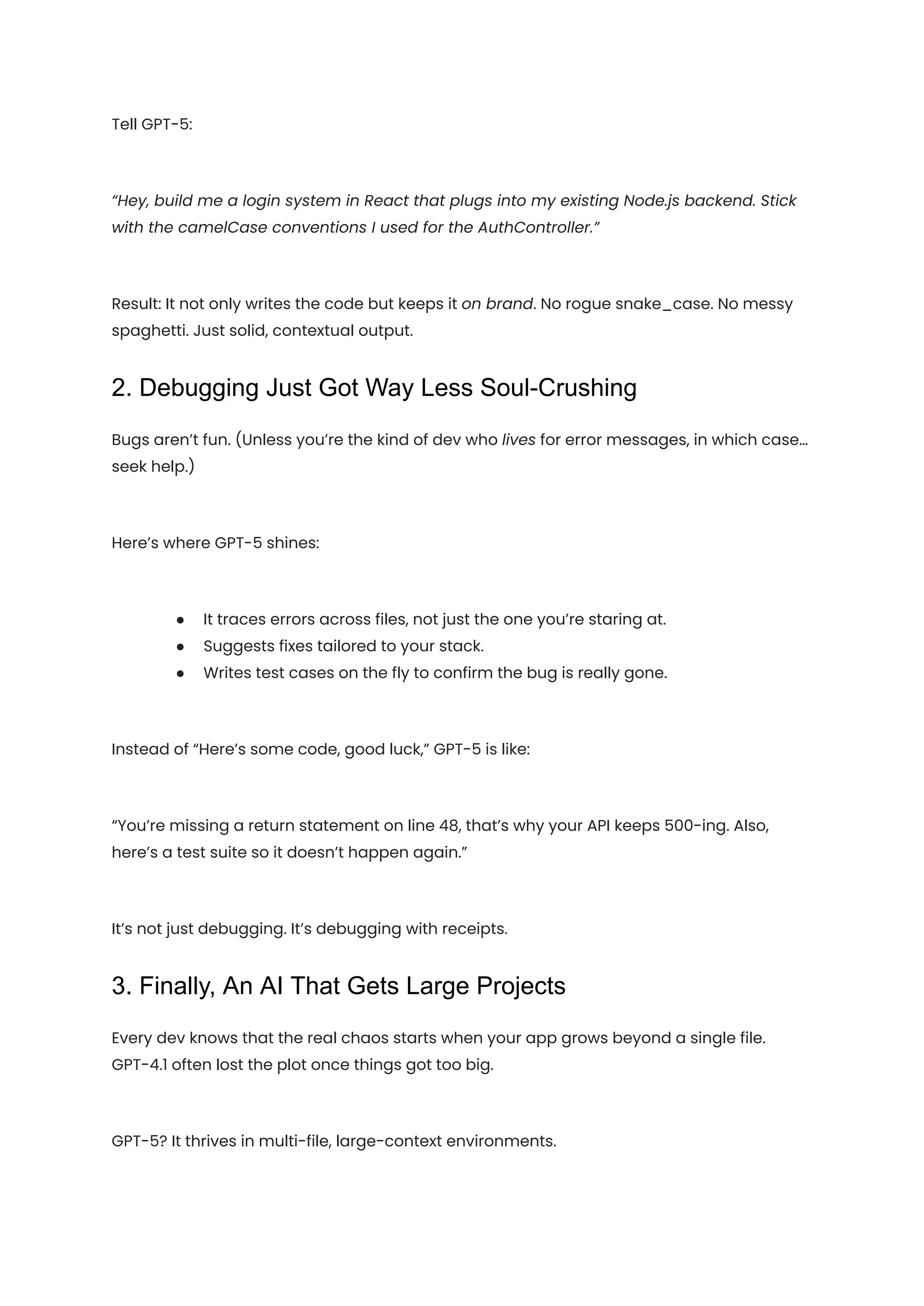 Tell GPT-5:
“Hey, build me a login system in React that plugs into my existing Node.js backend. Stick
with the camelCase conventions I used for the AuthController.”
Result: It not only writes the code but keeps it on brand. No rogue snake_case. No messy
spaghetti. Just solid, contextual output.
2. Debugging Just Got Way Less Soul-Crushing
Bugs aren’t fun. (Unless you’re the kind of dev who lives for error messages, in which case…
seek help.)
Here’s where GPT-5 shines:
●​ It traces errors across files, not just the one you’re staring at.
●​ Suggests fixes tailored to your stack.
●​ Writes test cases on the fly to confirm the bug is really gone.
Instead of “Here’s some code, good luck,” GPT-5 is like:
“You’re missing a return statement on line 48, that’s why your API keeps 500-ing. Also,
here’s a test suite so it doesn’t happen again.”
It’s not just debugging. It’s debugging with receipts.
3. Finally, An AI That Gets Large Projects
Every dev knows that the real chaos starts when your app grows beyond a single file.
GPT-4.1 often lost the plot once things got too big.
GPT-5? It thrives in multi-file, large-context environments.
 