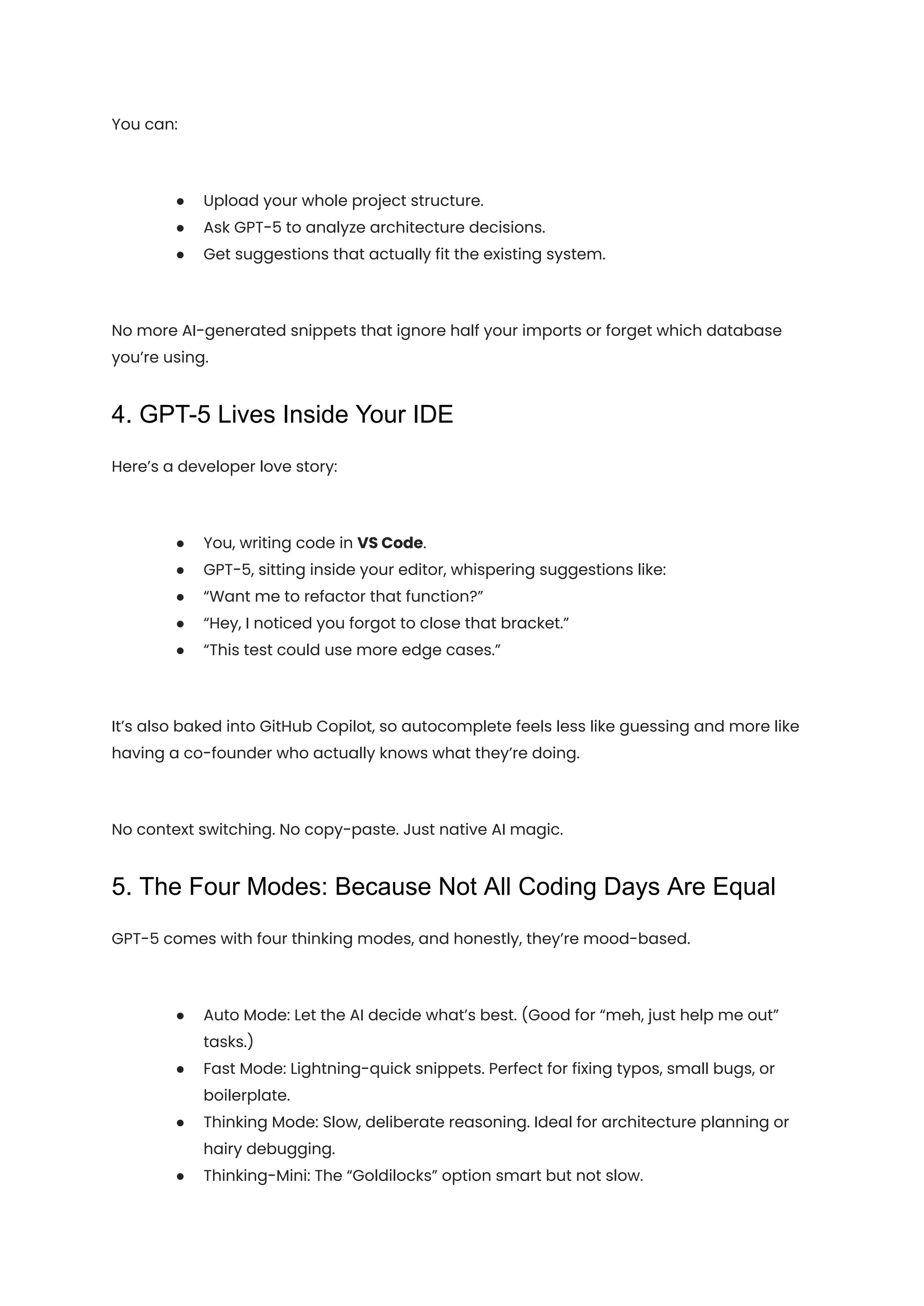You can:
●​ Upload your whole project structure.
●​ Ask GPT-5 to analyze architecture decisions.
●​ Get suggestions that actually fit the existing system.
No more AI-generated snippets that ignore half your imports or forget which database
you’re using.
4. GPT-5 Lives Inside Your IDE
Here’s a developer love story:
●​ You, writing code in VS Code.
●​ GPT-5, sitting inside your editor, whispering suggestions like:
●​ “Want me to refactor that function?”
●​ “Hey, I noticed you forgot to close that bracket.”
●​ “This test could use more edge cases.”
It’s also baked into GitHub Copilot, so autocomplete feels less like guessing and more like
having a co-founder who actually knows what they’re doing.
No context switching. No copy-paste. Just native AI magic.
5. The Four Modes: Because Not All Coding Days Are Equal
GPT-5 comes with four thinking modes, and honestly, they’re mood-based.
●​ Auto Mode: Let the AI decide what’s best. (Good for “meh, just help me out”
tasks.)
●​ Fast Mode: Lightning-quick snippets. Perfect for fixing typos, small bugs, or
boilerplate.
●​ Thinking Mode: Slow, deliberate reasoning. Ideal for architecture planning or
hairy debugging.
●​ Thinking-Mini: The “Goldilocks” option smart but not slow.
 