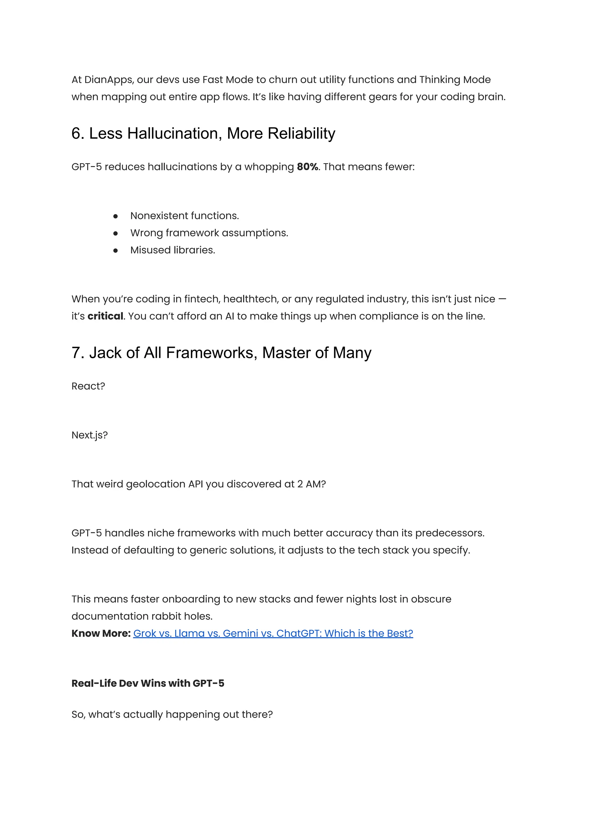At DianApps, our devs use Fast Mode to churn out utility functions and Thinking Mode
when mapping out entire app flows. It’s like having different gears for your coding brain.
6. Less Hallucination, More Reliability
GPT-5 reduces hallucinations by a whopping 80%. That means fewer:
●​ Nonexistent functions.
●​ Wrong framework assumptions.
●​ Misused libraries.
When you’re coding in fintech, healthtech, or any regulated industry, this isn’t just nice —
it’s critical. You can’t afford an AI to make things up when compliance is on the line.
7. Jack of All Frameworks, Master of Many
React?
Next.js?
That weird geolocation API you discovered at 2 AM?
GPT-5 handles niche frameworks with much better accuracy than its predecessors.
Instead of defaulting to generic solutions, it adjusts to the tech stack you specify.
This means faster onboarding to new stacks and fewer nights lost in obscure
documentation rabbit holes.​
Know More: Grok vs. Llama vs. Gemini vs. ChatGPT: Which is the Best?
Real-Life Dev Wins with GPT-5
So, what’s actually happening out there?
 