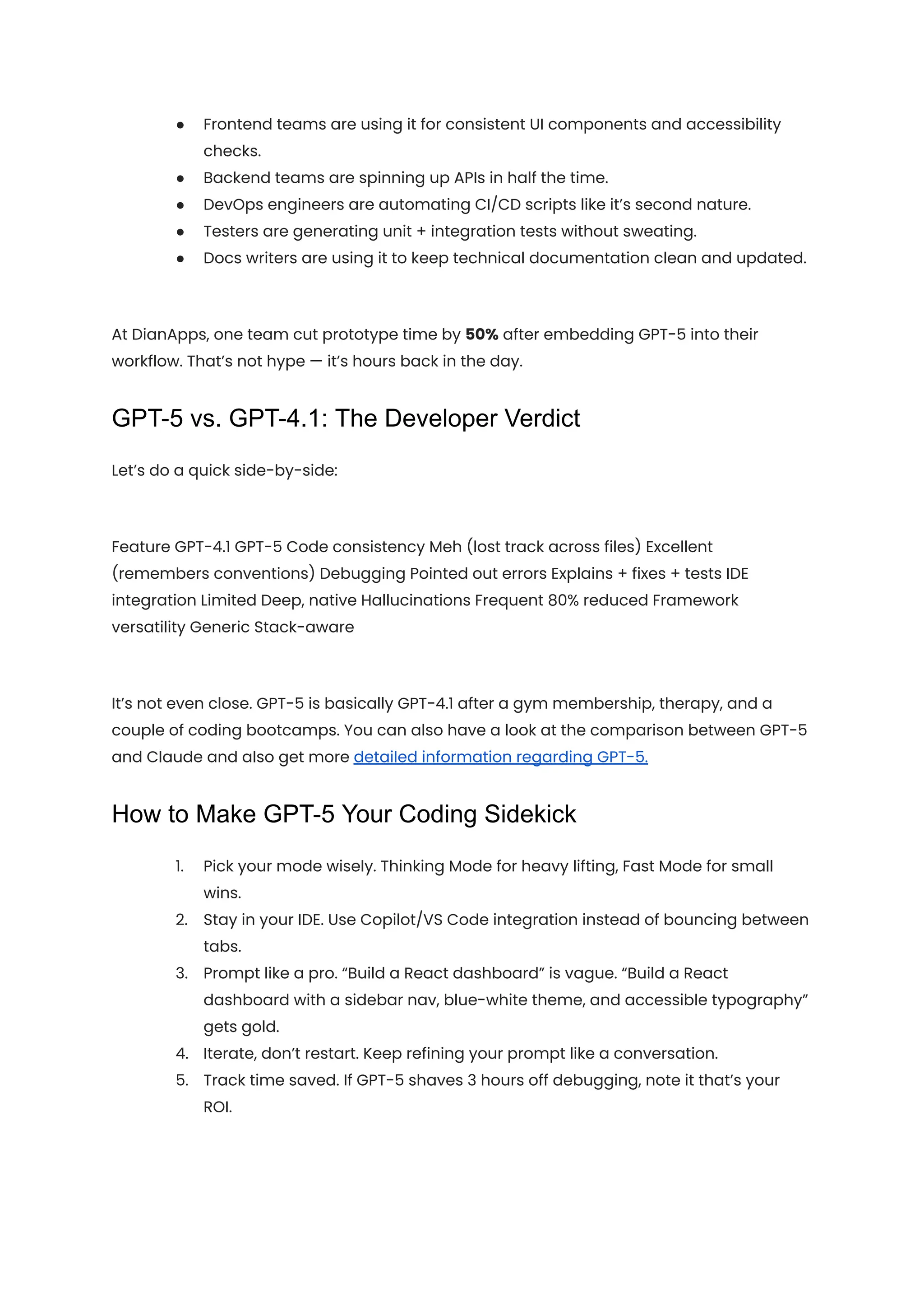 ●​ Frontend teams are using it for consistent UI components and accessibility
checks.
●​ Backend teams are spinning up APIs in half the time.
●​ DevOps engineers are automating CI/CD scripts like it’s second nature.
●​ Testers are generating unit + integration tests without sweating.
●​ Docs writers are using it to keep technical documentation clean and updated.
At DianApps, one team cut prototype time by 50% after embedding GPT-5 into their
workflow. That’s not hype — it’s hours back in the day.
GPT-5 vs. GPT-4.1: The Developer Verdict
Let’s do a quick side-by-side:
Feature GPT-4.1 GPT-5 Code consistency Meh (lost track across files) Excellent
(remembers conventions) Debugging Pointed out errors Explains + fixes + tests IDE
integration Limited Deep, native Hallucinations Frequent 80% reduced Framework
versatility Generic Stack-aware
It’s not even close. GPT-5 is basically GPT-4.1 after a gym membership, therapy, and a
couple of coding bootcamps. You can also have a look at the comparison between GPT-5
and Claude and also get more detailed information regarding GPT-5.
How to Make GPT-5 Your Coding Sidekick
1.​ Pick your mode wisely. Thinking Mode for heavy lifting, Fast Mode for small
wins.
2.​ Stay in your IDE. Use Copilot/VS Code integration instead of bouncing between
tabs.
3.​ Prompt like a pro. “Build a React dashboard” is vague. “Build a React
dashboard with a sidebar nav, blue-white theme, and accessible typography”
gets gold.
4.​ Iterate, don’t restart. Keep refining your prompt like a conversation.
5.​ Track time saved. If GPT-5 shaves 3 hours off debugging, note it that’s your
ROI.
 