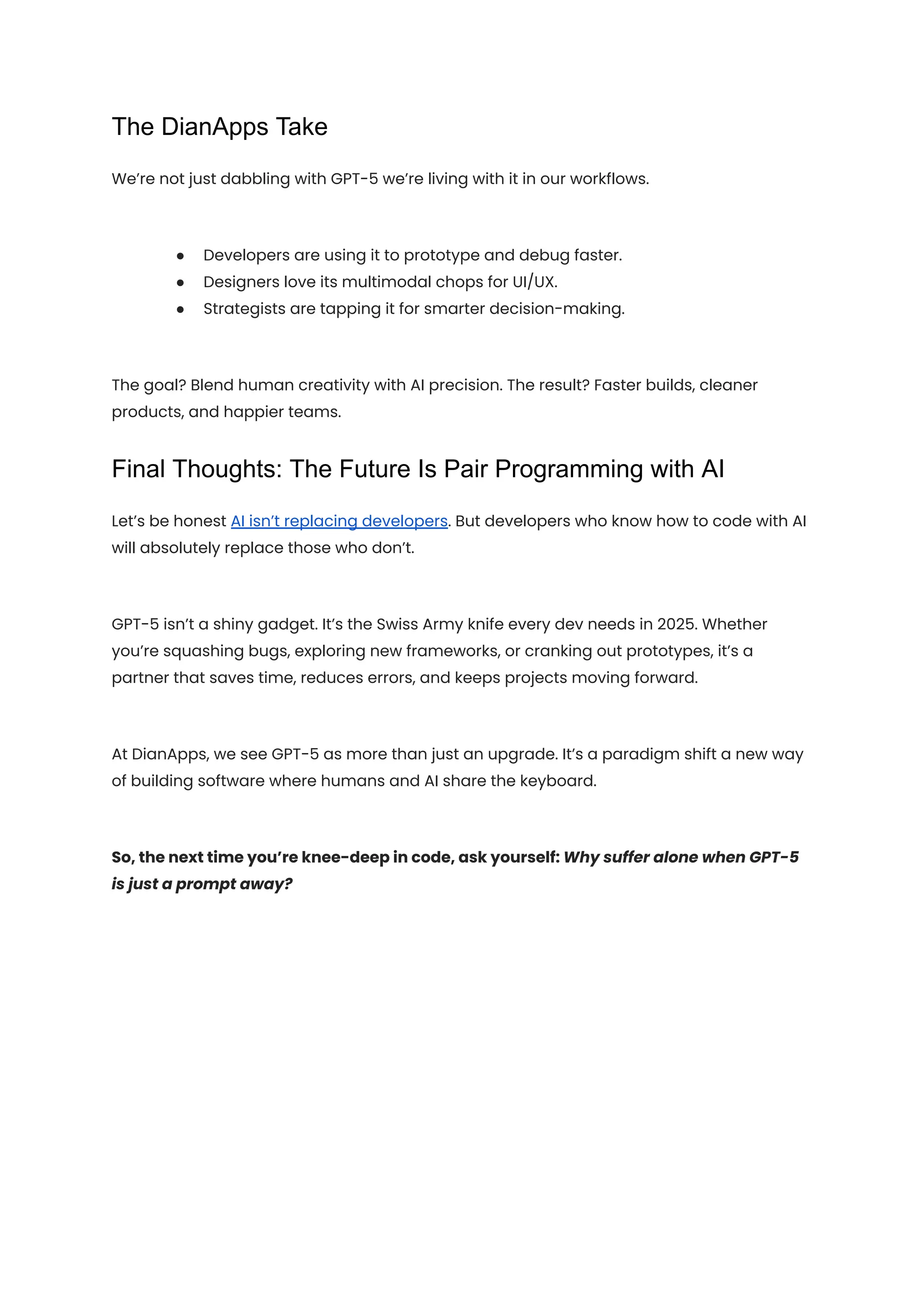 The DianApps Take
We’re not just dabbling with GPT-5 we’re living with it in our workflows.
●​ Developers are using it to prototype and debug faster.
●​ Designers love its multimodal chops for UI/UX.
●​ Strategists are tapping it for smarter decision-making.
The goal? Blend human creativity with AI precision. The result? Faster builds, cleaner
products, and happier teams.
Final Thoughts: The Future Is Pair Programming with AI
Let’s be honest AI isn’t replacing developers. But developers who know how to code with AI
will absolutely replace those who don’t.
GPT-5 isn’t a shiny gadget. It’s the Swiss Army knife every dev needs in 2025. Whether
you’re squashing bugs, exploring new frameworks, or cranking out prototypes, it’s a
partner that saves time, reduces errors, and keeps projects moving forward.
At DianApps, we see GPT-5 as more than just an upgrade. It’s a paradigm shift a new way
of building software where humans and AI share the keyboard.
So, the next time you’re knee-deep in code, ask yourself: Why suffer alone when GPT-5
is just a prompt away?
 