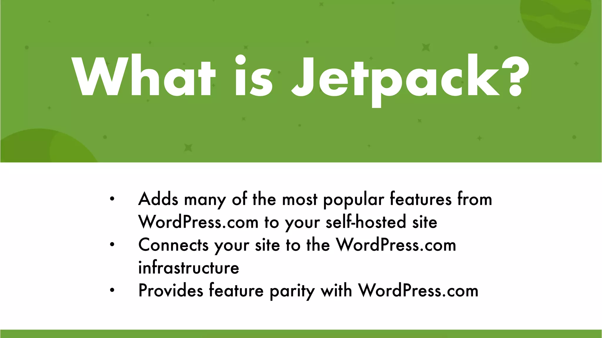 What is Jetpack?
• Adds many of the most popular features from
WordPress.com to your self-hosted site
• Connects your site to the WordPress.com
infrastructure
• Provides feature parity with WordPress.com
 