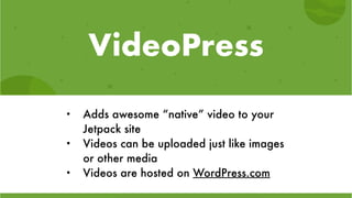 VideoPress
• Adds awesome “native” video to your
Jetpack site
• Videos can be uploaded just like images
or other media
• Videos are hosted on WordPress.com
 