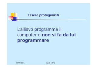 15/05/2016 Landi - 2016
L’allievo programma il
computer e non si fa da lui
programmare
Essere protagonisti
 