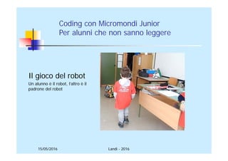 15/05/2016 Landi - 2016
Il gioco del robot
Un alunno è il robot, l’altro è il
padrone del robot
Coding con Micromondi Junior
Per alunni che non sanno leggere
 