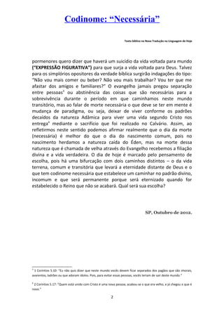 Codinome: “Necessária”
Texto bíblico na Nova Tradução na Linguagem de Hoje

pormenores quero dizer que haverá um suicídio da vida voltada para mundo
(“EXPRESSÃO FIGURATIVA”) para que surja a vida voltada para Deus. Talvez
para os simplórios opositores da verdade bíblica surgirão indagações do tipo:
“Não vou mais comer ou beber? Não vou mais trabalhar? Vou ter que me
afastar dos amigos e familiares?” O evangelho jamais pregou separação
entre pessoas3 ou abstinência das coisas que são necessárias para a
sobrevivência durante o período em que caminhamos neste mundo
transitório, mas ao falar de morte necessária o que deve se ter em mente é
mudança de paradigma, ou seja, deixar de viver conforme os padrões
decaídos da natureza Adâmica para viver uma vida segundo Cristo nos
entrega4 mediante o sacrifício que foi realizado no Calvário. Assim, ao
refletirmos neste sentido podemos afirmar realmente que o dia da morte
(necessária) é melhor do que o dia do nascimento comum, pois no
nascimento herdamos a natureza caída do Éden, mas na morte dessa
natureza que é chamada de velha através do Evangelho recebemos a filiação
divina e a vida verdadeira. O dia de hoje é marcado pelo pensamento de
escolha, pois há uma bifurcação com dois caminhos distintos – o da vida
terrena, comum e transitória que levará a eternidade distante de Deus e o
que tem codinome necessária que estabelece um caminhar no padrão divino,
incomum e que será permanente porque será eternizado quando for
estabelecido o Reino que não se acabará. Qual será sua escolha?

SP, Outubro de 2013.

3

1 Coríntios 5.10: “Eu não quis dizer que neste mundo vocês devem ficar separados dos pagãos que são imorais,
avarentos, ladrões ou que adoram ídolos. Pois, para evitar essas pessoas, vocês teriam de sair deste mundo.”
4

2 Coríntios 5.17: “Quem está unido com Cristo é uma nova pessoa; acabou-se o que era velho, e já chegou o que é
novo.”

2

 