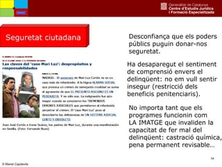 14
Seguretat ciutadana Desconfiança que els poders
públics puguin donar-nos
seguretat.
No importa tant que els
programes funcionin com
LA IMATGE que invaliden la
capacitat de fer mal del
delinqüent: castració química,
pena permanent revisable…
Ha desaparegut el sentiment
de comprensió envers el
delinqüent: no em vull sentir
insegur (restricció dels
beneficis penitenciaris).
Amenaces
© Manel Capdevila
 
