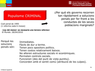 16
© Manel Capdevila
¿Per què els governs recorren
tan ràpidament a solucions
penals per fer front a les
conductes de les seves
poblacions marginals?
Perquè les
solucions
penals són:
Immediates.
Fàcils de dur a terme.
Tenen pocs opositors polítics.
Tenen costos relativament baixos.
No alteren estructures socials ni econòmiques.
Permeten controls socials.
Funcionen (des del punt de vista punitiu).
Concorden amb el sentit comú (atribució de les culpes).
Populisme CRIMINAL
Codi penal de 1995
(1 reforma cada 6 mesos)
«Ley del menor: es necesaria una tercera reforma»
El Mundo. 28/04/2010
Amenaces
 