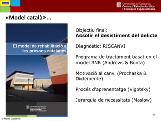 35
«Model català»...
Fortaleses
Objectiu final:
Assolir el desistiment del delicte
Diagnòstic: RISCANVI
Programa de tractament basat en el
model RNR (Andrews & Bonta)
Motivació al canvi (Prochaska &
Diclemente)
Procés d’aprenentatge (Vigotsky)
Jerarquia de necessitats (Maslow)
© Manel Capdevila
 