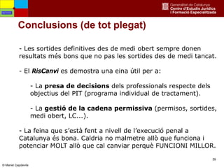 39
Conclusions (de tot plegat)
- Les sortides definitives des de medi obert sempre donen
resultats més bons que no pas les sortides des de medi tancat.
- El RisCanvi es demostra una eina útil per a:
- La presa de decisions dels professionals respecte dels
objectius del PIT (programa individual de tractament).
- La gestió de la cadena permissiva (permisos, sortides,
medi obert, LC...).
- La feina que s’està fent a nivell de l’execució penal a
Catalunya és bona. Caldria no malmetre allò que funciona i
potenciar MOLT allò que cal canviar perquè FUNCIONI MILLOR.
Oportunitats
© Manel Capdevila
 