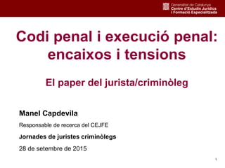 1
Codi penal i execució penal:
encaixos i tensions
El paper del jurista/criminòleg
Manel Capdevila
Responsable de recerca del CEJFE
Jornades de juristes criminòlegs
28 de setembre de 2015
 