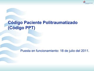 Código Paciente Politraumatizado (Código PPT) Puesta en funcionamiento: 18 de julio del 2011. 