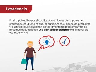 Experiencia
El principal motivo por el cual los consumidores participan en el
proceso de co-diseño es que, al participar en el diseño de productos
y/o servicios que solucionan perfectamente sus problemas y los de
su comunidad, obtienen una gran satisfacción personal a través de
esa experiencia.
 