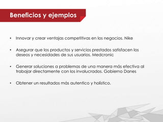 Beneficios y ejemplos
• Innovar y crear ventajas competitivas en los negocios. Nike
• Asegurar que los productos y servicios prestados satisfacen los
deseos y necesidades de sus usuarios. Medcronic
• Generar soluciones a problemas de una manera más efectiva al
trabajar directamente con los involucrados. Gobierno Danes
• Obtener un resultados más autentico y holístico.
 