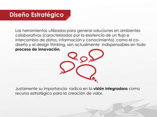 Diseño Estratégico
Las herramientas utilizadas para generar soluciones en ambientes
colaborativos (caracterizados por la existencia de un flujo e
intercambio de datos, información y conocimiento), como el co-
diseño y el design thinking, son actualmente indispensables en todo
proceso de innovación.
Justamente su importancia radica en la visión integradora como
recurso estratégico para la creación de valor.
 