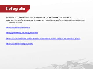 Bibliografía
JAIME COQUELET, KAREN EIDELSTEIN , ROSARIO LIZANA, JUAN ESTEBAN MÜNZENMAYER,
TONIA UREY CO-DISEÑO: UNA NUEVA HERRAMIENTA PARA LA INNOVACIÓN. Universidad Adolfo Ivanez 2007
Santiago de Chile
http://www.designcouncil.org.uk
http://jogondia.blogs.upv.es/tag/co-diseno/
http://www.alejandrobarros.com/co-diseno-y-co-produccion-nuevos-enfoques-de-innovacion-publica
http://www.disenoparticipativo.com/
 