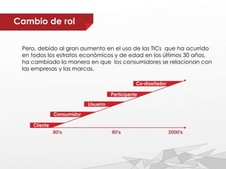Pero, debido al gran aumento en el uso de las TICs que ha ocurrido
en todos los estratos económicos y de edad en los últimos 30 años,
ha cambiado la manera en que los consumidores se relacionan con
las empresas y las marcas.
Cambio de rol
 