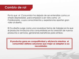 Por lo que el Consumidor ha dejado de ser entendido como un
simple depredador, para empezar a ser visto como un
Colaborador, cuyos conocimientos y experiencias aportan gran
valor al diseño.
El Co-diseño surge como una novedosa forma de trabajar en la que
el productor involucra a los consumidores en la creación de nuevos
productos o servicios, generando beneficios para ambos:
El productor gana en competitividad y eficiencia mientras el
consumidor obtiene soluciones que mejor se adaptan a sus
necesidades
Cambio de rol
 