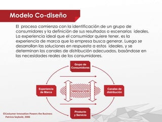 Modelo Co-diseño
El proceso comienza con la identificación de un grupo de
consumidores y la definición de sus resultados o escenarios ideales.
La experiencia ideal que el consumidor quiere tener, es la
experiencia de marca que la empresa busca generar. Luego se
desarrollan las soluciones en respuesta a estos ideales, y se
determinan los canales de distribución adecuados, basándose en
las necesidades reales de los consumidores.
©Costumer Innovation Powers the Business
Patricia Seybold, 2006
 