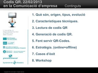 Codis QR. 22/02/2013 
en la Comunicació d’empresa Continguts 
1 
Copyright 2012 Jordi Caralt. All rights reserved. 
1. Què són, origen, tipus, evolució 
2. Característiques tècniques. 
3. Lectura de codis QR 
4. Generació de codis QR. 
5. Fent servir QR-Codes. 
6. Estratègia. (online+offline) 
7. Casos d’èxit 
8. Workshop 
