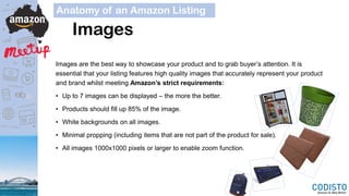Images
Anatomy of an Amazon Listing
Images are the best way to showcase your product and to grab buyer’s attention. It is
essential that your listing features high quality images that accurately represent your product
and brand whilst meeting Amazon’s strict requirements:
• Up to 7 images can be displayed – the more the better.
• Products should fill up 85% of the image.
• White backgrounds on all images.
• Minimal propping (including items that are not part of the product for sale).
• All images 1000x1000 pixels or larger to enable zoom function.
 