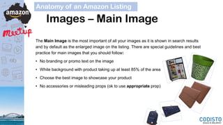 Images – Main Image
Anatomy of an Amazon Listing
The Main Image is the most important of all your images as it is shown in search results
and by default as the enlarged image on the listing. There are special guidelines and best
practice for main images that you should follow:
• No branding or promo text on the image
• White background with product taking up at least 85% of the area
• Choose the best image to showcase your product
• No accessories or misleading props (ok to use appropriate prop)
 