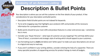 Description & Bullet Points
Your description is where you can sell the customer on the finer details of your product. A few
considerations for your description and bullet points:
• Description fields & bullet points are not indexed for keywords.
• Try to write engaging copy that highlights your products USPs and provides all the necessary
information for a prospective customer.
• Bullet points should list your main USPs and product features in a clear and concise way – sometimes
less is more.
• Consider your ‘Buyer Persona’ – what type of customer are you targeting? This will help define your
‘Tone of Voice’, a consistent and strategic style of writing which should appeal to your customers.
• Use formatting (such as bold and italics) and ‘white space’ to make sure your descriptions are set out
in a logical and easy to read way.
• If you aren’t confident in your writing abilities, consider enlisting the help of a copywriter. There are
many specialist providers of copywriting services for product listings to meet all budgets.
Anatomy of an Amazon Listing
 