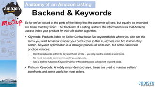 Backend & Keywords
So far we’ve looked at the parts of the listing that the customer will see, but equally as important
are those that they won’t. The ‘backend’ of a listing is where the information lives that Amazon
uses to index your product for their A9 search algorithm.
• Keywords: Products listed on Seller Central have five keyword fields where you can add the
terms you want Amazon to index your product for so that customers can find it when they
search. Keyword optimisation is a strategic process all of its own, but some basic best
practice includes:
• Don’t repeat words within the keyword fields or title – you only need to include a word once.
• No need to include common misspellings and plurals.
• Use a tool like AdWords Keyword Planner or MerchantWords to help find keyword ideas.
• Platinum Keywords: A widely misunderstood area, these are used to manage sellers’
storefronts and aren’t useful for most sellers.
Anatomy of an Amazon Listing
 