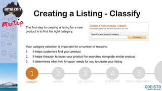 Creating a Listing - Classify
The first step to creating a listing for a new
product is to find the right category.
Your category selection is important for a number of reasons:
1. It helps customers find your product
2. It helps Amazon to index your product for searches alongside similar product
3. It determines what info Amazon needs for you to create your listing
1 2 3 4 5
CLASSIFY IDENTIFY ADD DETAILS CONDITION PRICE / FULFILMENT
 