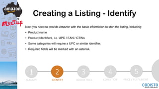 Creating a Listing - Identify
Next you need to provide Amazon with the basic information to start the listing, including:
• Product name
• Product Identifiers, i.e. UPC / EAN / GTINs
• Some categories will require a UPC or similar identifier.
• Required fields will be marked with an asterisk.
1 2 3 4 5
CLASSIFY IDENTIFY ADD DETAILS CONDITION PRICE / FULFILMENT
 