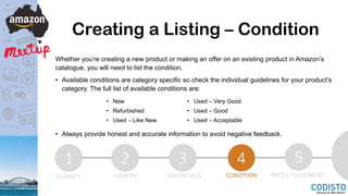 Creating a Listing – Condition
Whether you’re creating a new product or making an offer on an existing product in Amazon’s
catalogue, you will need to list the condition.
• Available conditions are category specific so check the individual guidelines for your product’s
category. The full list of available conditions are:
• Always provide honest and accurate information to avoid negative feedback.
1 2 3 4 5
CLASSIFY IDENTIFY ADD DETAILS CONDITION PRICE / FULFILMENT
• New
• Refurbished
• Used – Like New
• Used – Very Good
• Used – Good
• Used – Acceptable
 