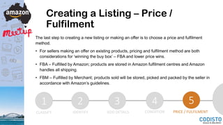 Creating a Listing – Price /
Fulfilment
The last step to creating a new listing or making an offer is to choose a price and fulfilment
method.
• For sellers making an offer on existing products, pricing and fulfilment method are both
considerations for ‘winning the buy box’ – FBA and lower price wins.
• FBA – Fulfilled by Amazon; products are stored in Amazon fulfilment centres and Amazon
handles all shipping.
• FBM – Fulfilled by Merchant; products sold will be stored, picked and packed by the seller in
accordance with Amazon’s guidelines.
1 2 3 4 5
CLASSIFY IDENTIFY ADD DETAILS CONDITION PRICE / FULFILMENT
 