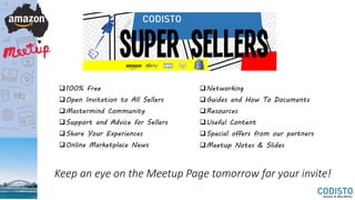 100% Free
Open Invitation to All Sellers
Mastermind Community
Support and Advice for Sellers
Share Your Experiences
Online Marketplace News
Networking
Guides and How To Documents
Resources
Useful Content
Special offers from our partners
Meetup Notes & Slides
Keep an eye on the Meetup Page tomorrow for your invite!
 