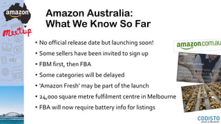 Amazon Australia:
What We Know So Far
• No official release date but launching soon!
• Some sellers have been invited to sign up
• FBM first, then FBA
• Some categories will be delayed
• ‘Amazon Fresh’ may be part of the launch
• 24,000 square metre fulfilment centre in Melbourne
• FBA will now require battery info for listings
 