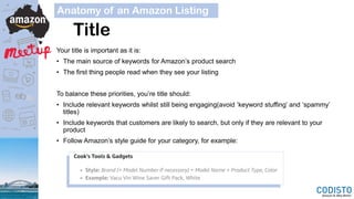 Title
Your title is important as it is:
• The main source of keywords for Amazon’s product search
• The first thing people read when they see your listing
To balance these priorities, you’re title should:
• Include relevant keywords whilst still being engaging(avoid ‘keyword stuffing’ and ‘spammy’
titles)
• Include keywords that customers are likely to search, but only if they are relevant to your
product
• Follow Amazon’s style guide for your category, for example:
Anatomy of an Amazon Listing
 