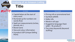Title
Do include:
• Capital letters at the start of
every word
• Numerals (5) for numbers not
words (five)
• Spell out measurements (inches,
pounds, etc.)
• Brand name
• Size and colour information
• A product USP (Unique Selling
Point)
Don’t include:
• Pricing info or promotional text
• Symbols ($%!#)
• Seller info
• Words in all caps
• Suggestive language (‘best
seller’, ‘#1 product’)
• Too many keywords (keyword
stuffing)
Anatomy of an Amazon Listing
 
