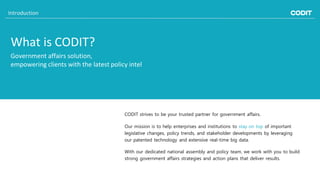 What is CODIT?
CODIT strives to be your trusted partner for government affairs.
Government affairs solution,
empowering clients with the latest policy intel
Our mission is to help enterprises and institutions to stay on top of important
legislative changes, policy trends, and stakeholder developments by leveraging
our patented technology and extensive real-time big data.
With our dedicated national assembly and policy team, we work with you to build
strong government affairs strategies and action plans that deliver results.
Introduction
 