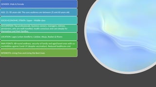 Understanding our
Target Audience
GENDER: Male & Female
AGE: 21- 85 years old. The core audience are between 25 and 60 years old.
SOCIO-ECONOMIC STRATA: Upper - Middle class
OCCUPATION: Top professionals, business owners, managers, retirees,
pensioners, who are well travelled, health conscious and care deeply for
themselves and their families.
LOCATION: Lagos (urban dwellers), Calabar, Abuja, Ibadan & Rivers.
PAIN POINTS: All-round wellness, security of family and aged loved ones with co-
morbidities against Covid-19 (despite vaccination). Reduced healthcare cost
INTERESTS: Living Free and Living the Best Lives
 
