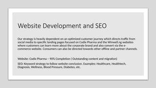Website Development and SEO
Our strategy is heavily dependent on an optimized customer journey which directs traffic from
social media to specific landing pages focused on Codix Pharma and the Winwell.ng websites
where customers can learn more about the corporate brand and also convert via the e-
commerce website. Consumers can also be directed towards other offline and partner channels.
Website: Codix Pharma – 90% Completion ( Outstanding content and migration)
SEO: Keyword strategy to follow website conclusion. Examples: Healthcare, Healthtech,
Diagnosis, Wellness, Blood Pressure, Diabetes, etc.
 