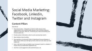 Social Media Marketing:
Facebook, Linkedin,
Twitter and Instagram
Content Pillars
Educational
• Share brand values : Infographics on facts & myths about certain
supplements or non communicable diseases, how to achieve optimum
wellness in the home, office etc, monitoring your vitals and boosting your
immune system etc.
• Provide product information: what it can do and why they need it.
• Share industry news & articles.
• Give expertise e.g Living with COVID-19/High Blood Pressure/Diabetes in
2022, how to check your vital signs at home, what not to do when you have
malaria etc
• Share a life hack or tips e.g healthier ways to prepare meals for a diabetic, 3
reasons why you should take supplements etc
• Host lives to aid engagement with potential buyers, etc.
 