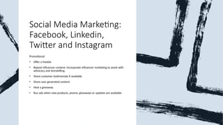 Social Media Marketing:
Facebook, Linkedin,
Twitter and Instagram
Promotional
• Offer a freebie
• Repost influencer content: Incorporate influencer marketing to assist with
advocacy and storytelling.
• Share customer testimonials if available
• Share user generated content
• Host a giveaway
• Run ads when new products, promo, giveaways or updates are available.
 